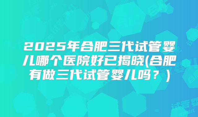 2025年合肥三代试管婴儿哪个医院好已揭晓(合肥有做三代试管婴儿吗?)