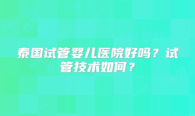 泰国试管婴儿医院好吗？试管技术如何？