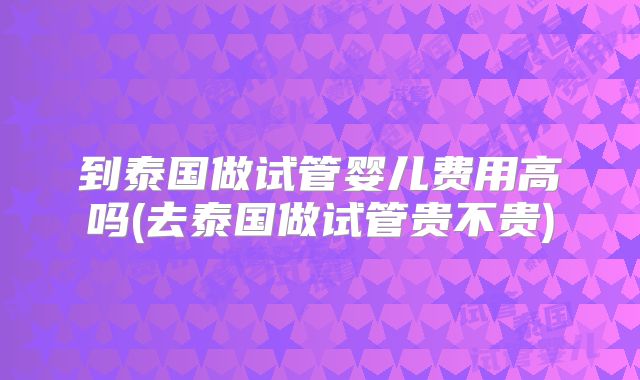 到泰国做试管婴儿费用高吗(去泰国做试管贵不贵)