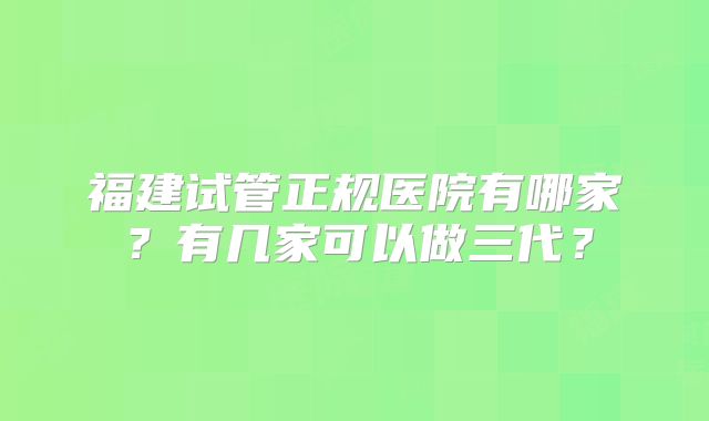 福建试管正规医院有哪家？有几家可以做三代？