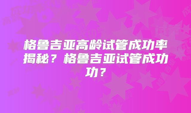 格鲁吉亚高龄试管成功率揭秘？格鲁吉亚试管成功功？
