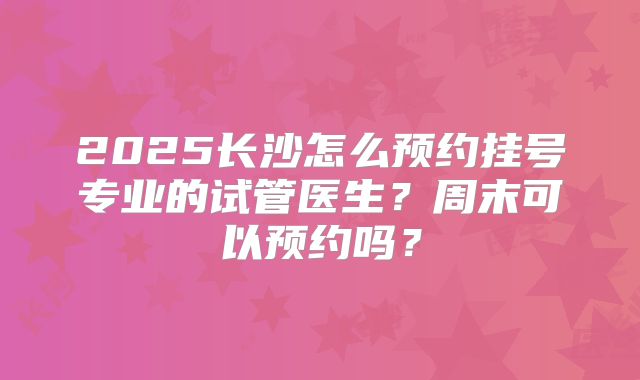 2025长沙怎么预约挂号专业的试管医生？周末可以预约吗？