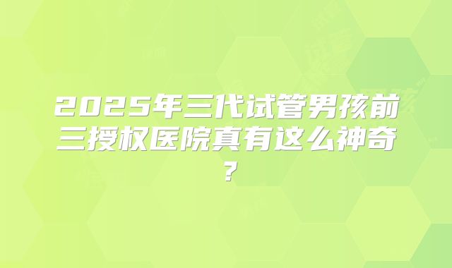 2025年三代试管男孩前三授权医院真有这么神奇？