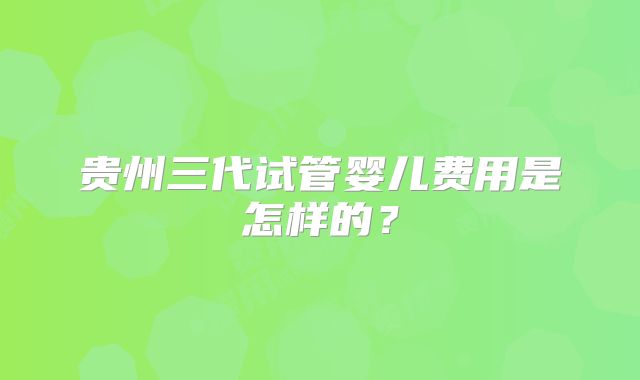 贵州三代试管婴儿费用是怎样的？