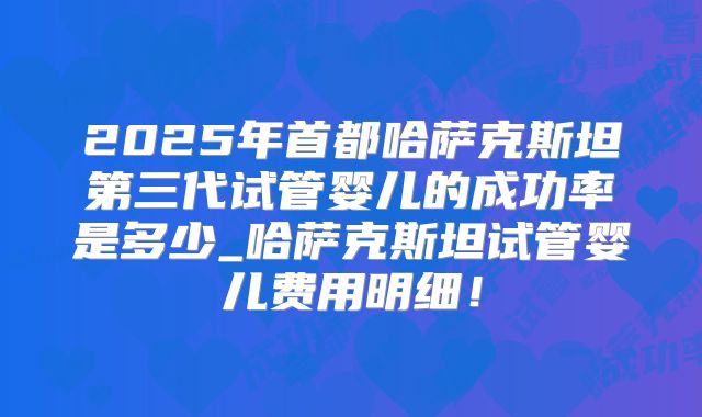 2025年首都哈萨克斯坦第三代试管婴儿的成功率是多少_哈萨克斯坦试管婴儿费用明细！