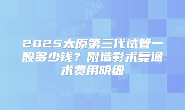 2025太原第三代试管一般多少钱?附造影术复通术费用明细