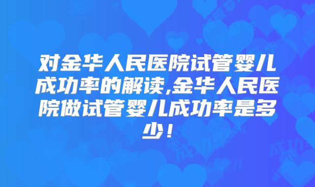 对金华人民医院试管婴儿成功率的解读,金华人民医院做试管婴儿成功率是多少！