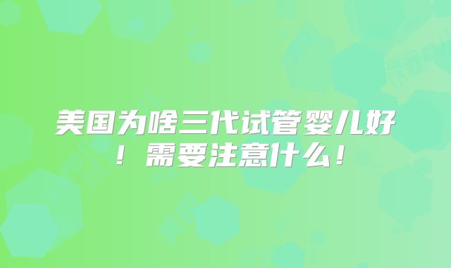美国为啥三代试管婴儿好!需要注意什么!