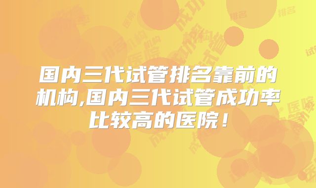 国内三代试管排名靠前的机构,国内三代试管成功率比较高的医院!