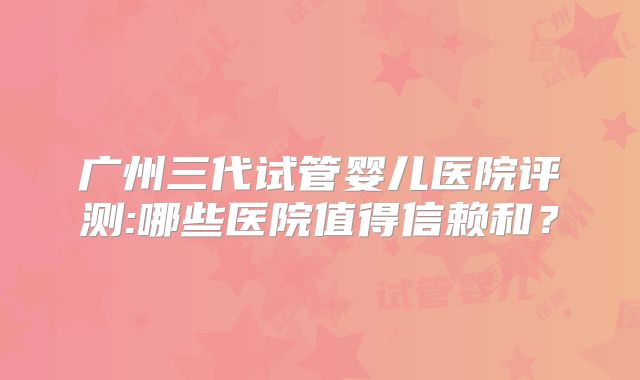 广州三代试管婴儿医院评测:哪些医院值得信赖和?