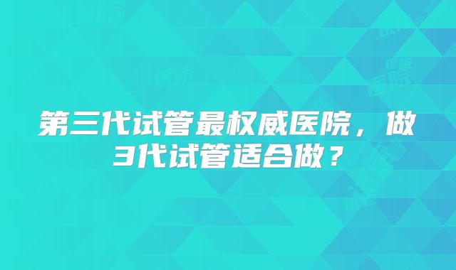 第三代试管最权威医院，做3代试管适合做？