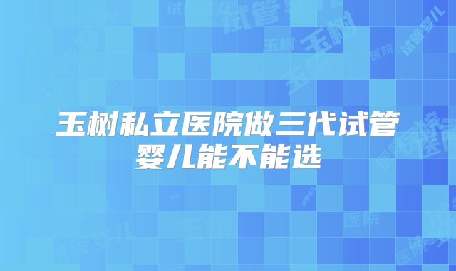 玉树私立医院做三代试管婴儿能不能选