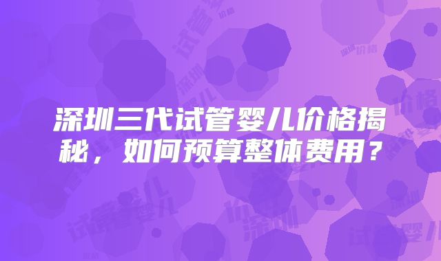 深圳三代试管婴儿价格揭秘，如何预算整体费用？