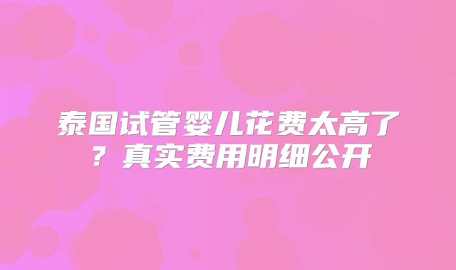 泰国试管婴儿花费太高了？真实费用明细公开