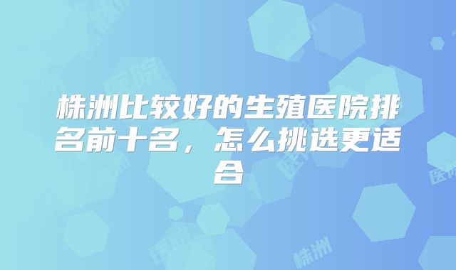 株洲比较好的生殖医院排名前十名，怎么挑选更适合