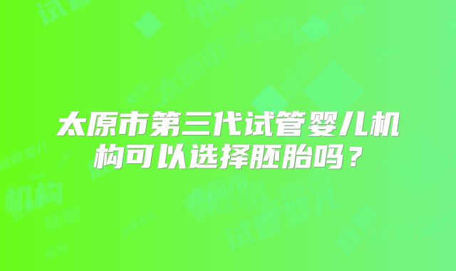 太原市第三代试管婴儿机构可以选择胚胎吗？