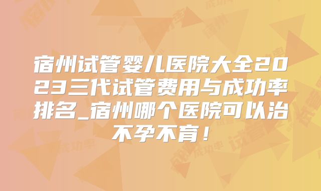 宿州试管婴儿医院大全2023三代试管费用与成功率排名_宿州哪个医院可以治不孕不育！