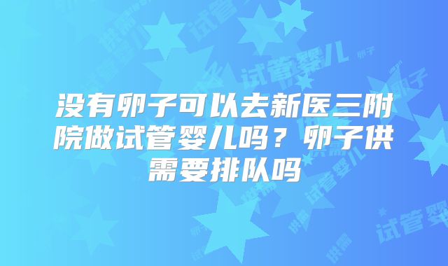 没有卵子可以去新医三附院做试管婴儿吗？卵子供需要排队吗