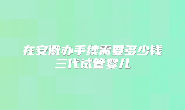 在安徽办手续需要多少钱三代试管婴儿