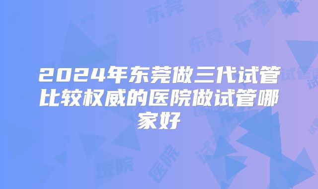 2024年东莞做三代试管比较权威的医院做试管哪家好