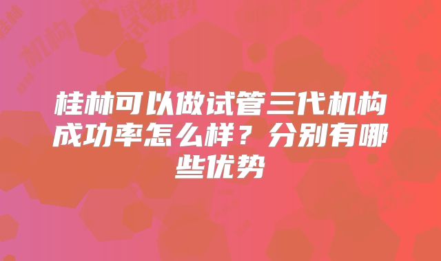 桂林可以做试管三代机构成功率怎么样？分别有哪些优势