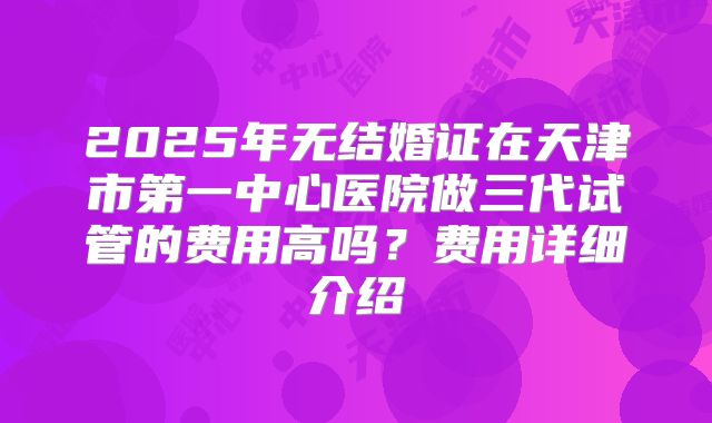 2025年无结婚证在天津市第一中心医院做三代试管的费用高吗？费用详细介绍