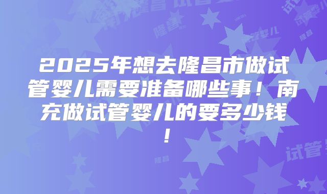 2025年想去隆昌市做试管婴儿需要准备哪些事！南充做试管婴儿的要多少钱！