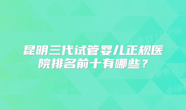 昆明三代试管婴儿正规医院排名前十有哪些？
