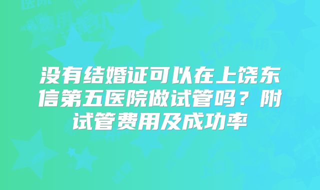 没有结婚证可以在上饶东信第五医院做试管吗？附试管费用及成功率