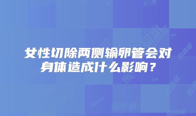 女性切除两侧输卵管会对身体造成什么影响？