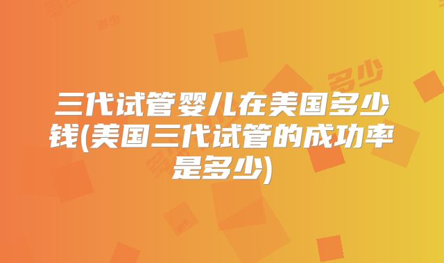 三代试管婴儿在美国多少钱(美国三代试管的成功率是多少)