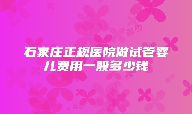 石家庄正规医院做试管婴儿费用一般多少钱