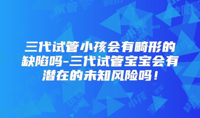 三代试管小孩会有畸形的缺陷吗-三代试管宝宝会有潜在的未知风险吗！