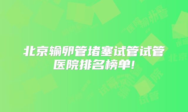 北京输卵管堵塞试管试管医院排名榜单!