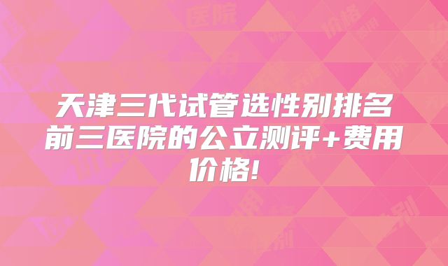 天津三代试管选性别排名前三医院的公立测评+费用价格!