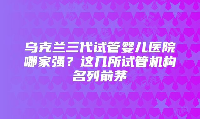 乌克兰三代试管婴儿医院哪家强？这几所试管机构名列前茅