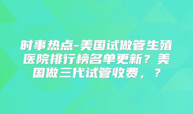 时事热点-美国试做管生殖医院排行榜名单更新？美国做三代试管收费，？