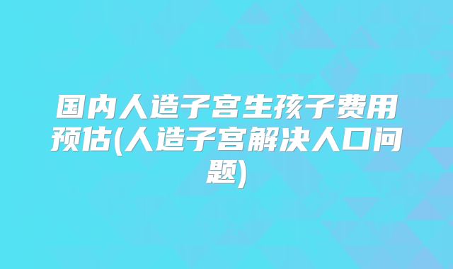 国内人造子宫生孩子费用预估(人造子宫解决人口问题)