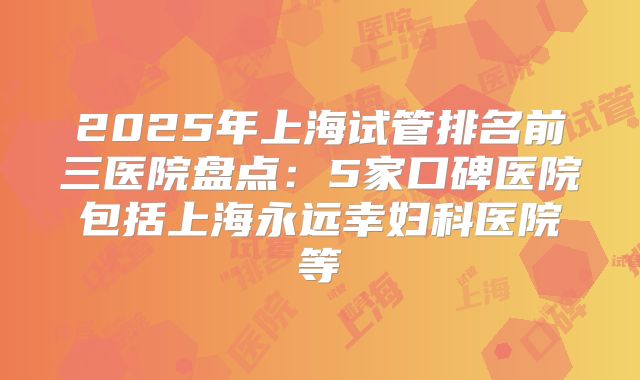 2025年上海试管排名前三医院盘点：5家口碑医院包括上海永远幸妇科医院等