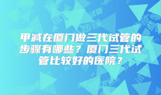 甲减在厦门做三代试管的步骤有哪些？厦门三代试管比较好的医院？