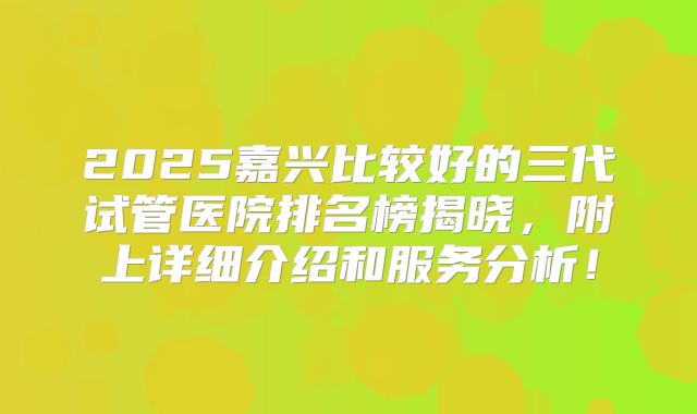 2025嘉兴比较好的三代试管医院排名榜揭晓，附上详细介绍和服务分析！