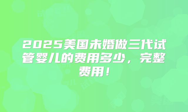 2025美国未婚做三代试管婴儿的费用多少，完整费用！