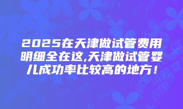 2025在天津做试管费用明细全在这,天津做试管婴儿成功率比较高的地方！