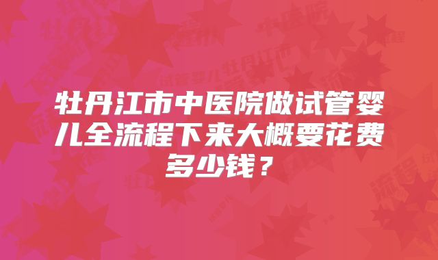 牡丹江市中医院做试管婴儿全流程下来大概要花费多少钱?