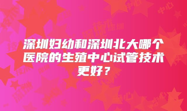 深圳妇幼和深圳北大哪个医院的生殖中心试管技术更好？