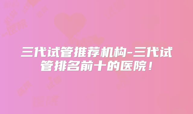 三代试管推荐机构-三代试管排名前十的医院！