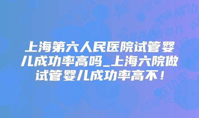 上海第六人民医院试管婴儿成功率高吗_上海六院做试管婴儿成功率高不!