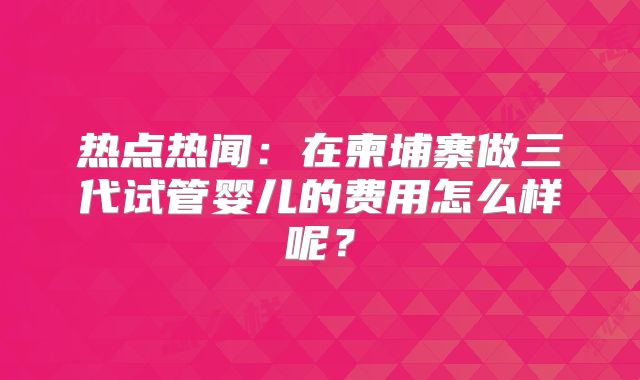 热点热闻：在柬埔寨做三代试管婴儿的费用怎么样呢？