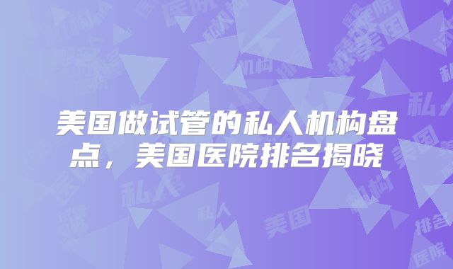 美国做试管的私人机构盘点，美国医院排名揭晓