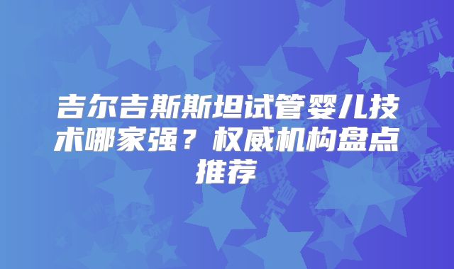 吉尔吉斯斯坦试管婴儿技术哪家强？权威机构盘点推荐